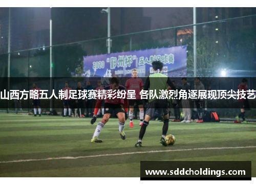 山西方略五人制足球赛精彩纷呈 各队激烈角逐展现顶尖技艺