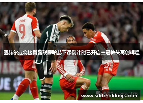 图赫尔或将接管曼联滕哈赫下课倒计时已开启三冠教头再创辉煌