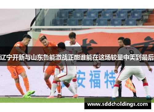 辽宁开新与山东鲁能激战正酣谁能在这场较量中笑到最后