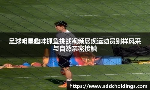 足球明星趣味抓鱼挑战视频展现运动员别样风采与自然亲密接触